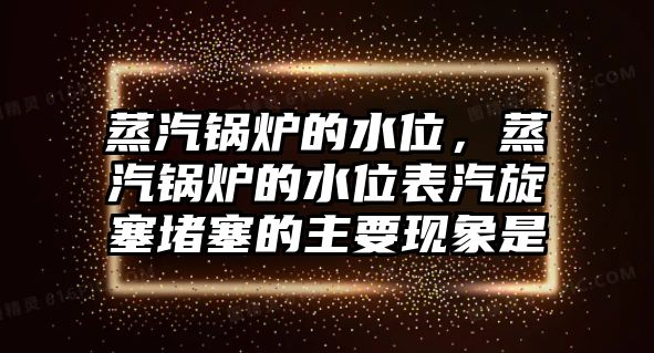 蒸汽鍋爐的水位，蒸汽鍋爐的水位表汽旋塞堵塞的主要現(xiàn)象是