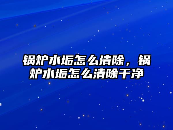 鍋爐水垢怎么清除，鍋爐水垢怎么清除干凈