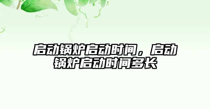 啟動鍋爐啟動時間，啟動鍋爐啟動時間多長