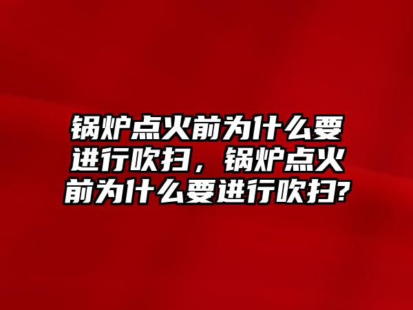 鍋爐點火前為什么要進行吹掃，鍋爐點火前為什么要進行吹掃?