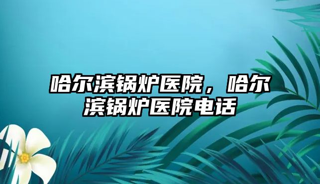 哈爾濱鍋爐醫(yī)院，哈爾濱鍋爐醫(yī)院電話