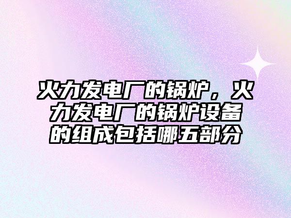 火力發(fā)電廠的鍋爐，火力發(fā)電廠的鍋爐設(shè)備的組成包括哪五部分