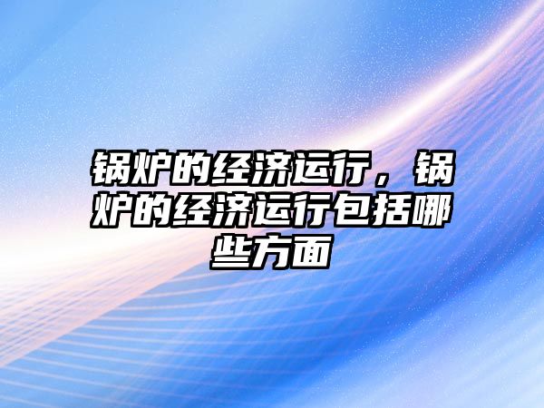 鍋爐的經(jīng)濟運行，鍋爐的經(jīng)濟運行包括哪些方面