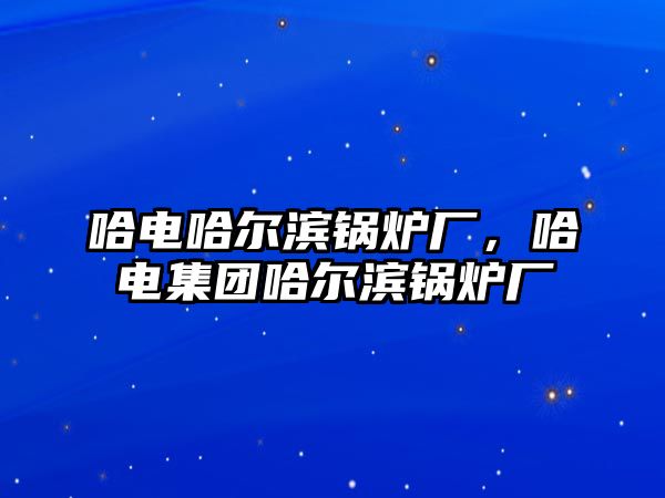 哈電哈爾濱鍋爐廠，哈電集團哈爾濱鍋爐廠