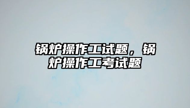 鍋爐操作工試題，鍋爐操作工考試題