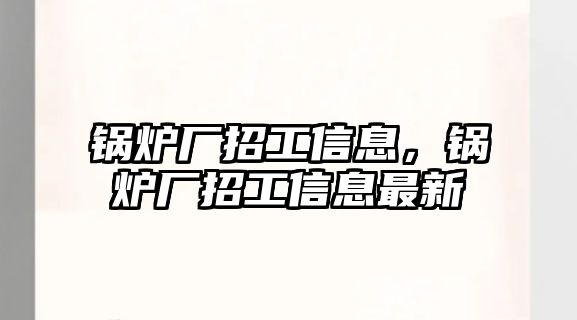 鍋爐廠招工信息，鍋爐廠招工信息最新