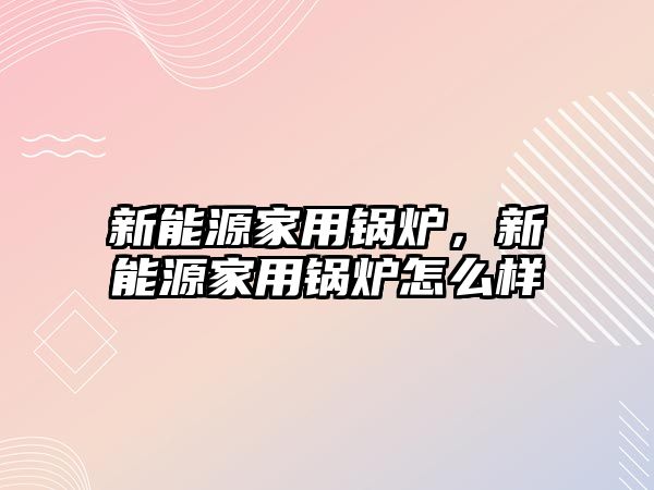 新能源家用鍋爐，新能源家用鍋爐怎么樣