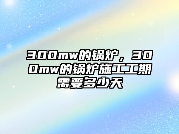 300mw的鍋爐，300mw的鍋爐施工工期需要多少天