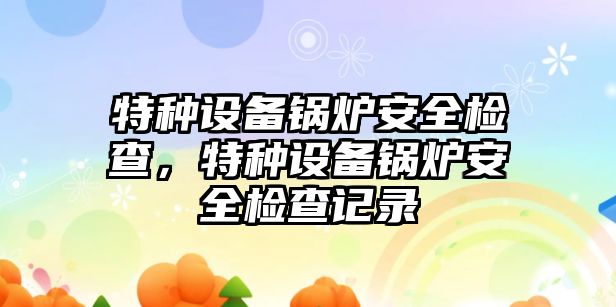 特種設(shè)備鍋爐安全檢查，特種設(shè)備鍋爐安全檢查記錄