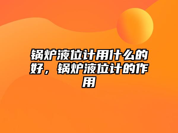 鍋爐液位計用什么的好，鍋爐液位計的作用