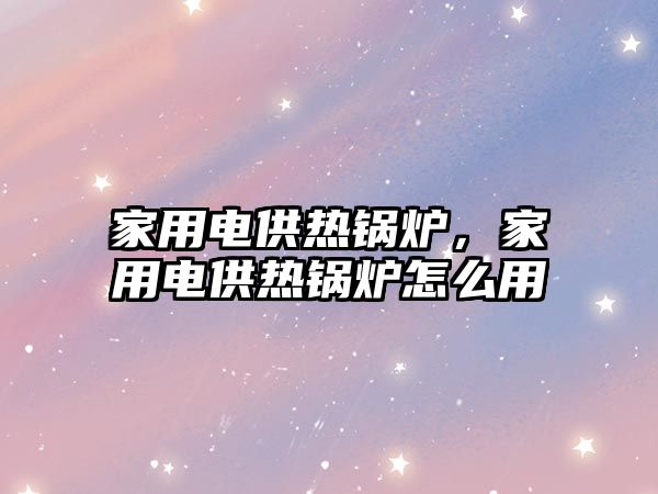 家用電供熱鍋爐，家用電供熱鍋爐怎么用