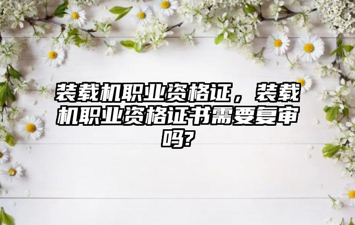 裝載機職業(yè)資格證，裝載機職業(yè)資格證書需要復審嗎?