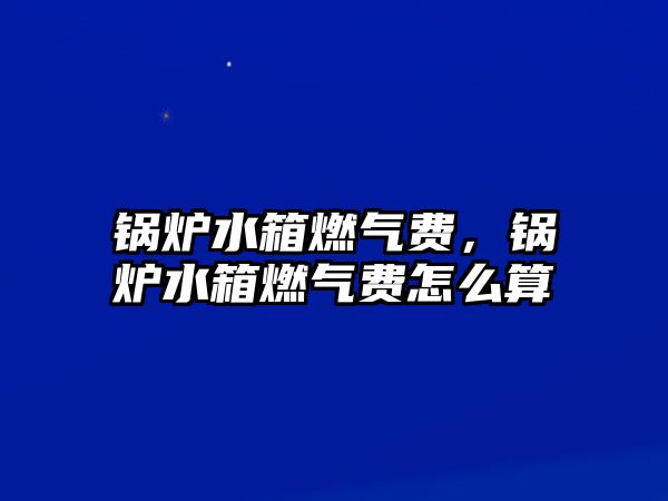 鍋爐水箱燃氣費，鍋爐水箱燃氣費怎么算