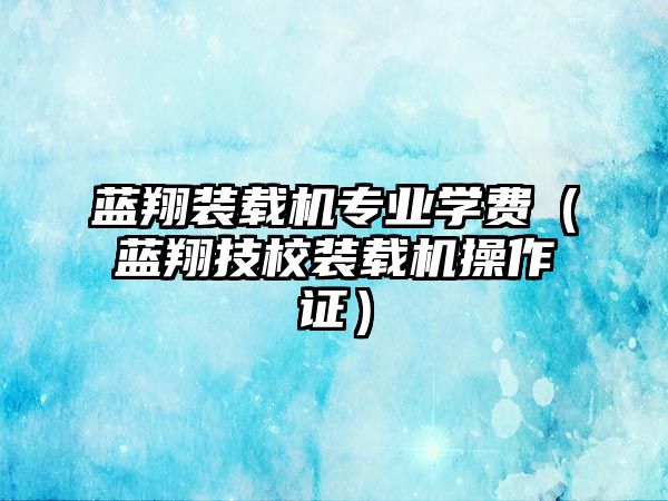 藍翔裝載機專業(yè)學(xué)費（藍翔技校裝載機操作證）