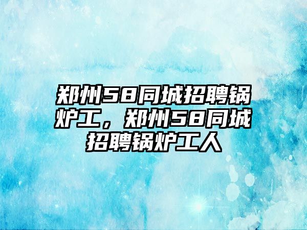 鄭州58同城招聘鍋爐工，鄭州58同城招聘鍋爐工人