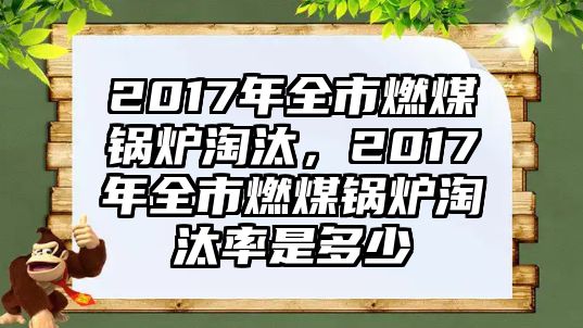 2017年全市燃煤鍋爐淘汰，2017年全市燃煤鍋爐淘汰率是多少