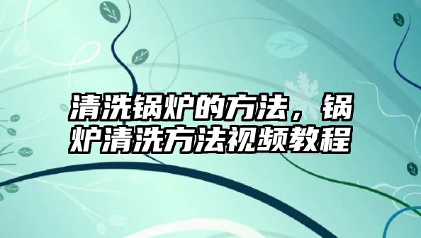 清洗鍋爐的方法，鍋爐清洗方法視頻教程