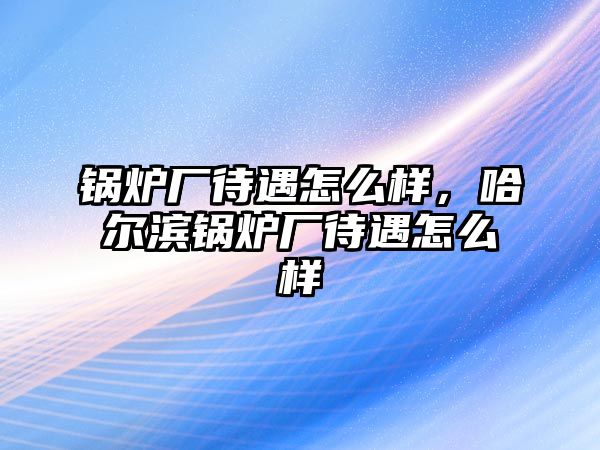 鍋爐廠待遇怎么樣，哈爾濱鍋爐廠待遇怎么樣