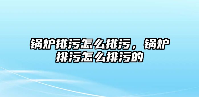 鍋爐排污怎么排污，鍋爐排污怎么排污的