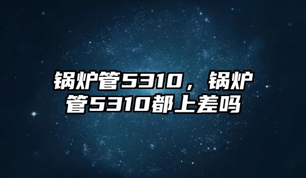 鍋爐管5310，鍋爐管5310都上差嗎