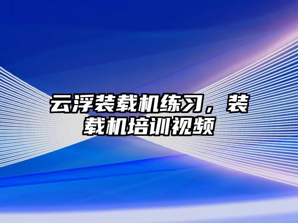 云浮裝載機練習(xí)，裝載機培訓(xùn)視頻