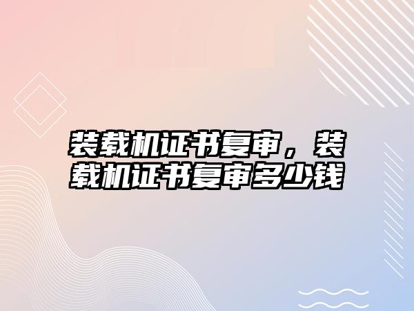 裝載機(jī)證書(shū)復(fù)審，裝載機(jī)證書(shū)復(fù)審多少錢(qián)