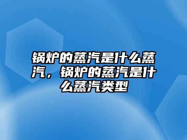 鍋爐的蒸汽是什么蒸汽，鍋爐的蒸汽是什么蒸汽類型