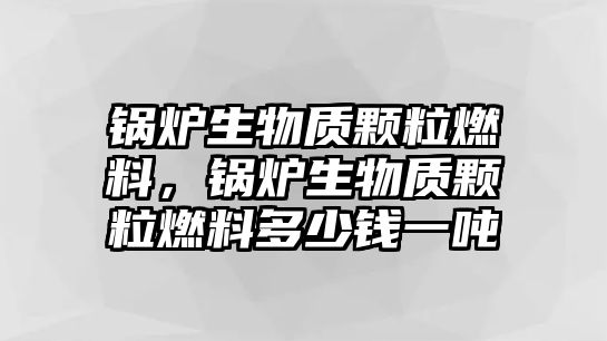 鍋爐生物質(zhì)顆粒燃料，鍋爐生物質(zhì)顆粒燃料多少錢一噸