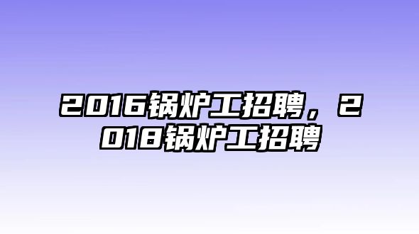 2016鍋爐工招聘，2018鍋爐工招聘