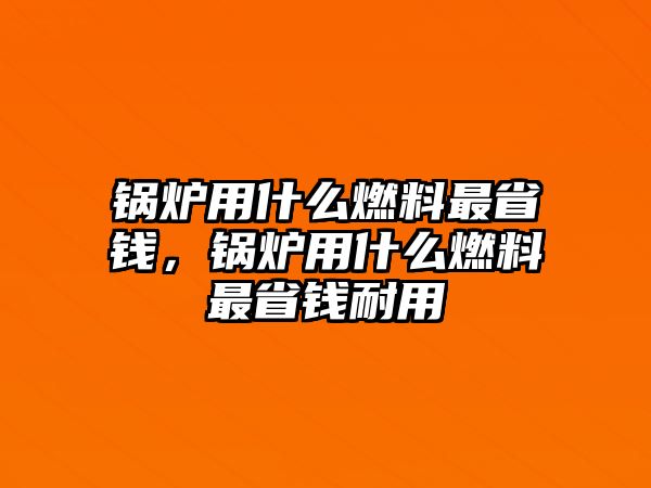 鍋爐用什么燃料最省錢，鍋爐用什么燃料最省錢耐用