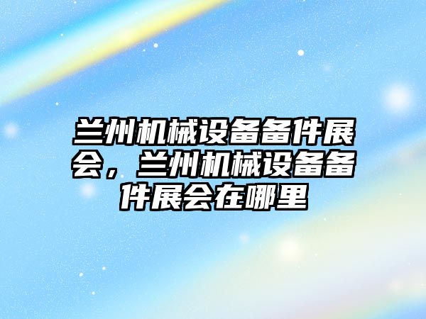 蘭州機械設備備件展會，蘭州機械設備備件展會在哪里