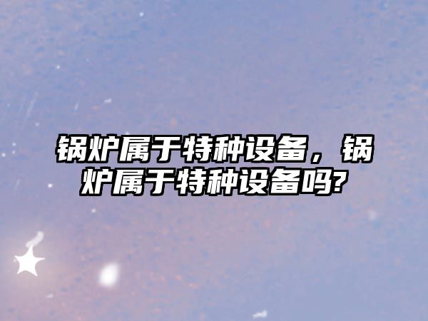 鍋爐屬于特種設備，鍋爐屬于特種設備嗎?