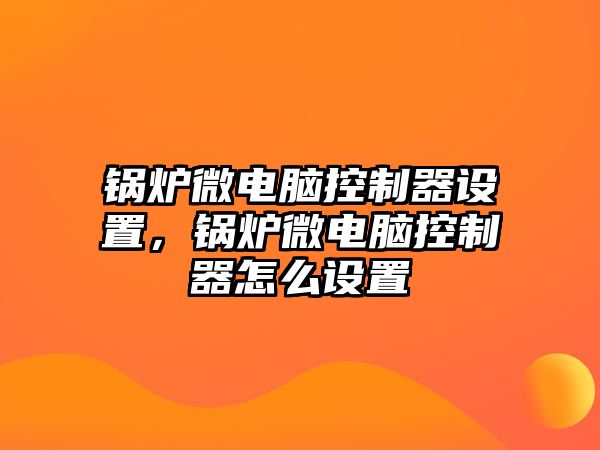 鍋爐微電腦控制器設(shè)置，鍋爐微電腦控制器怎么設(shè)置