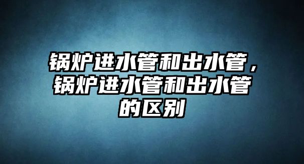 鍋爐進(jìn)水管和出水管，鍋爐進(jìn)水管和出水管的區(qū)別