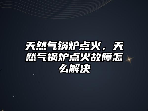 天然氣鍋爐點火，天然氣鍋爐點火故障怎么解決