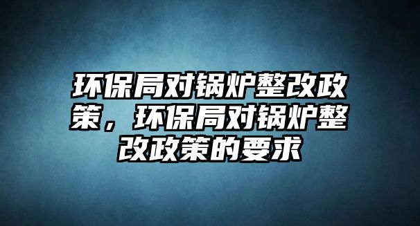 環(huán)保局對鍋爐整改政策，環(huán)保局對鍋爐整改政策的要求