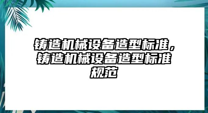 鑄造機(jī)械設(shè)備造型標(biāo)準(zhǔn)，鑄造機(jī)械設(shè)備造型標(biāo)準(zhǔn)規(guī)范