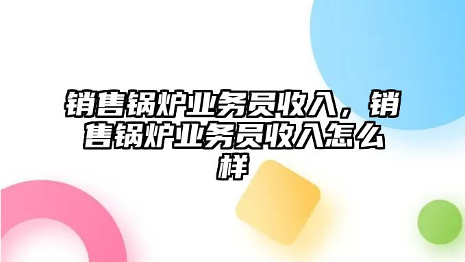 銷售鍋爐業(yè)務(wù)員收入，銷售鍋爐業(yè)務(wù)員收入怎么樣