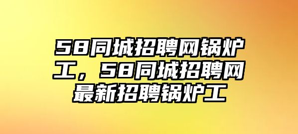 58同城招聘網(wǎng)鍋爐工，58同城招聘網(wǎng)最新招聘鍋爐工