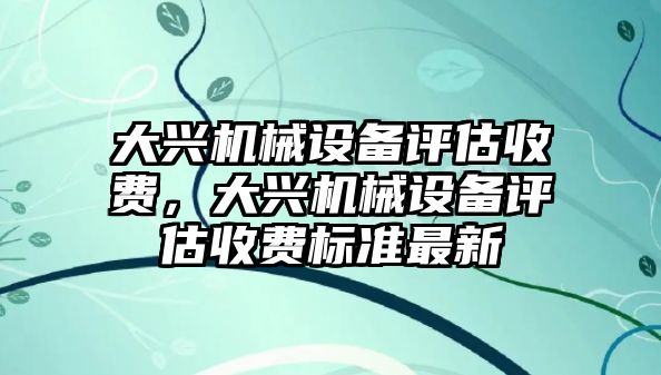 大興機(jī)械設(shè)備評(píng)估收費(fèi)，大興機(jī)械設(shè)備評(píng)估收費(fèi)標(biāo)準(zhǔn)最新