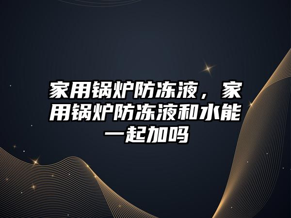 家用鍋爐防凍液，家用鍋爐防凍液和水能一起加嗎