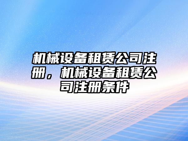 機械設備租賃公司注冊，機械設備租賃公司注冊條件