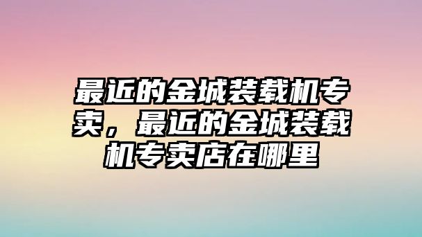 最近的金城裝載機(jī)專賣，最近的金城裝載機(jī)專賣店在哪里