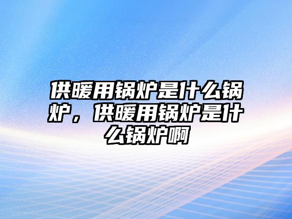 供暖用鍋爐是什么鍋爐，供暖用鍋爐是什么鍋爐啊