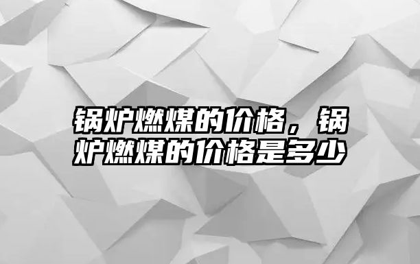 鍋爐燃煤的價格，鍋爐燃煤的價格是多少