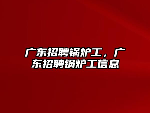 廣東招聘鍋爐工，廣東招聘鍋爐工信息