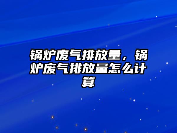 鍋爐廢氣排放量，鍋爐廢氣排放量怎么計算