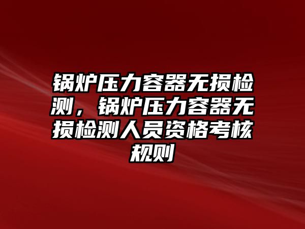 鍋爐壓力容器無損檢測，鍋爐壓力容器無損檢測人員資格考核規(guī)則