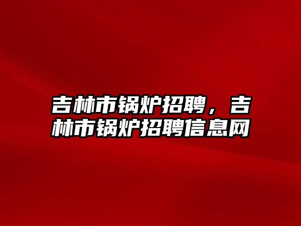 吉林市鍋爐招聘，吉林市鍋爐招聘信息網