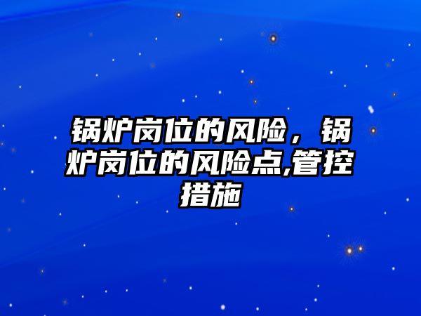 鍋爐崗位的風(fēng)險，鍋爐崗位的風(fēng)險點,管控措施